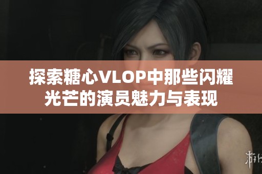 探索糖心VLOP中那些闪耀光芒的演员魅力与表现