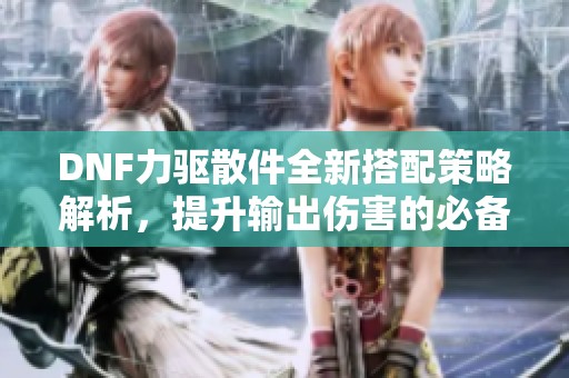 DNF力驱散件全新搭配策略解析，提升输出伤害的必备指南