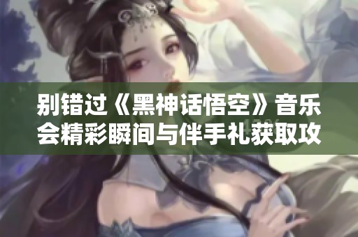 别错过《黑神话悟空》音乐会精彩瞬间与伴手礼获取攻略
