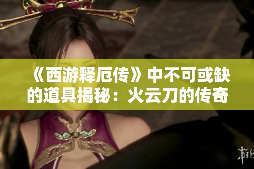 《西游释厄传》中不可或缺的道具揭秘：火云刀的传奇角色分析