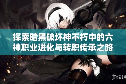 探索暗黑破坏神不朽中的六神职业进化与转职传承之路