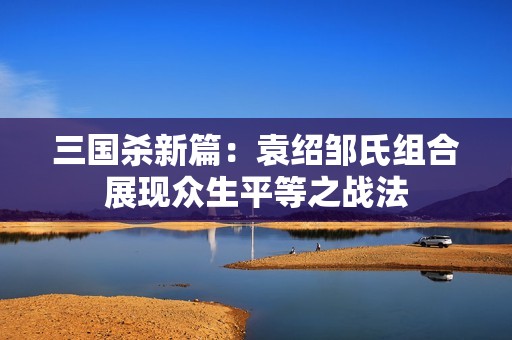 三国杀新篇：袁绍邹氏组合展现众生平等之战法