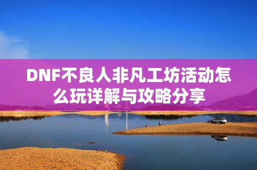 DNF不良人非凡工坊活动怎么玩详解与攻略分享