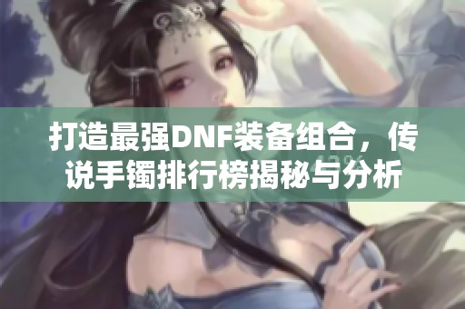 打造最强DNF装备组合，传说手镯排行榜揭秘与分析