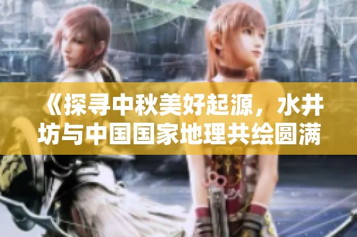 《探寻中秋美好起源，水井坊与中国国家地理共绘圆满地图》