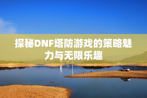 探秘DNF塔防游戏的策略魅力与无限乐趣