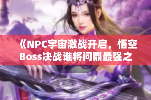 《NPC宇宙激战开启，悟空Boss决战谁将问鼎最强之位》