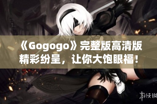 《Gogogo》完整版高清版精彩纷呈，让你大饱眼福！