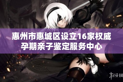 惠州市惠城区设立16家权威孕期亲子鉴定服务中心