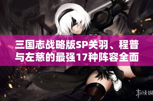 三国志战略版SP关羽、程普与左慈的最强17种阵容全面解析