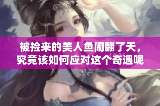 被捡来的美人鱼闹翻了天，究竟该如何应对这个奇遇呢
