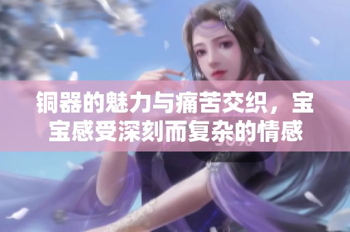铜器的魅力与痛苦交织，宝宝感受深刻而复杂的情感
