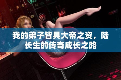 我的弟子皆具大帝之资，陆长生的传奇成长之路