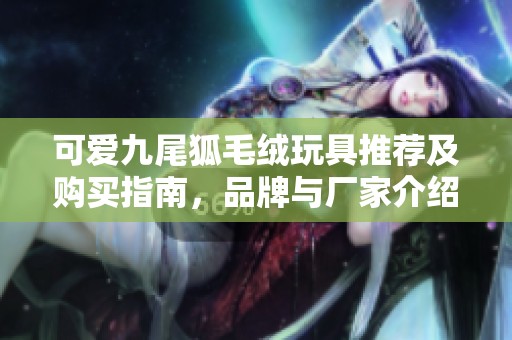 可爱九尾狐毛绒玩具推荐及购买指南，品牌与厂家介绍