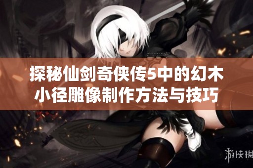 探秘仙剑奇侠传5中的幻木小径雕像制作方法与技巧