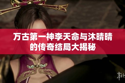 万古第一神李天命与沐晴晴的传奇结局大揭秘