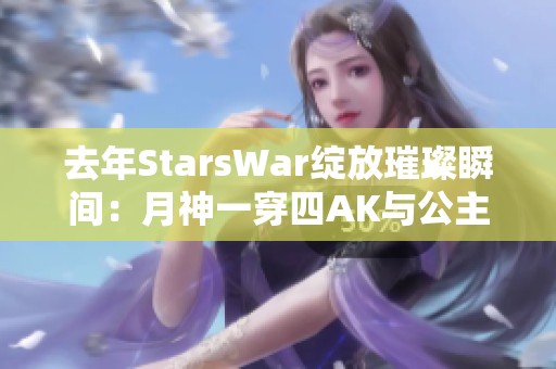 去年StarsWar绽放璀璨瞬间：月神一穿四AK与公主抱的奇妙时刻