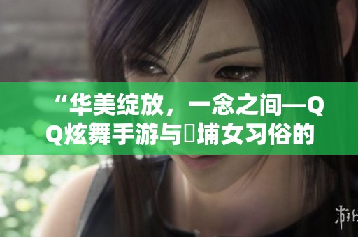 “华美绽放，一念之间—QQ炫舞手游与蟳埔女习俗的非遗新篇”