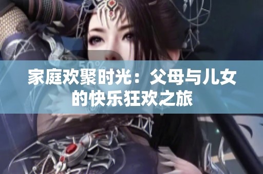 家庭欢聚时光：父母与儿女的快乐狂欢之旅