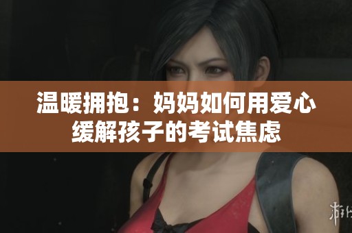 温暖拥抱：妈妈如何用爱心缓解孩子的考试焦虑