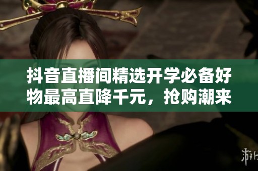 抖音直播间精选开学必备好物最高直降千元，抢购潮来袭