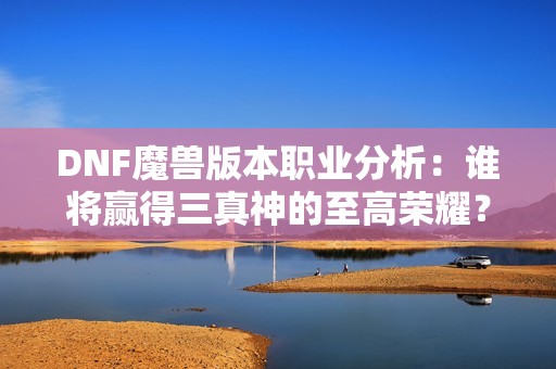 DNF魔兽版本职业分析：谁将赢得三真神的至高荣耀？