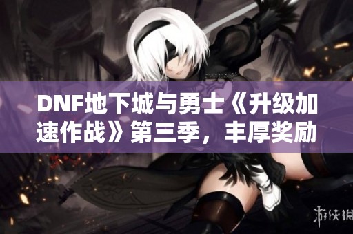 DNF地下城与勇士《升级加速作战》第三季，丰厚奖励助力角色成长之旅