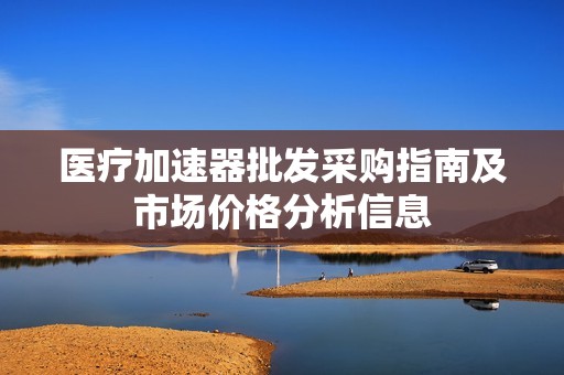 医疗加速器批发采购指南及市场价格分析信息