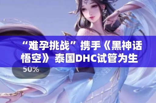 “难孕挑战”携手《黑神话 悟空》 泰国DHC试管为生育注入新希望