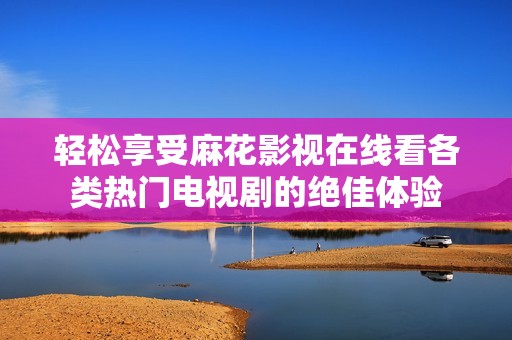 轻松享受麻花影视在线看各类热门电视剧的绝佳体验