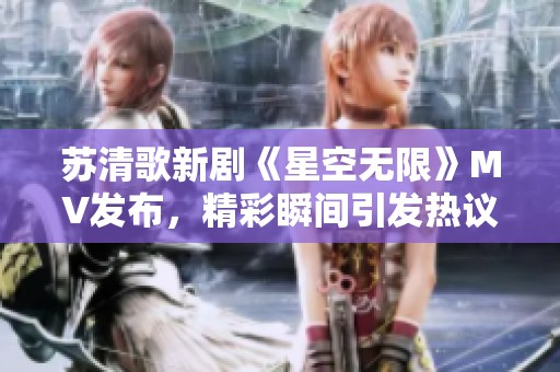 苏清歌新剧《星空无限》MV发布，精彩瞬间引发热议
