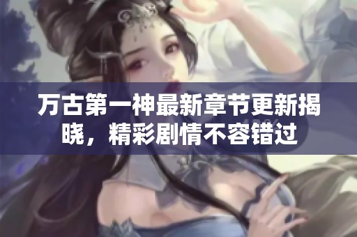 万古第一神最新章节更新揭晓，精彩剧情不容错过