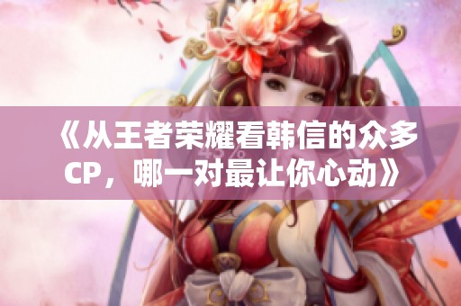 《从王者荣耀看韩信的众多CP，哪一对最让你心动》