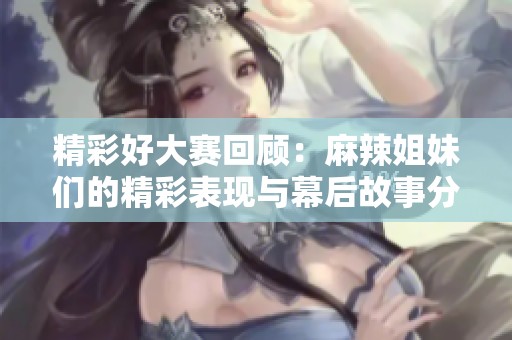 精彩好大赛回顾：麻辣姐妹们的精彩表现与幕后故事分享