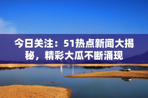 今日关注：51热点新闻大揭秘，精彩大瓜不断涌现