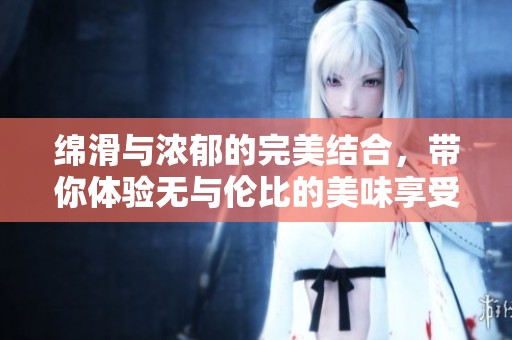 绵滑与浓郁的完美结合，带你体验无与伦比的美味享受