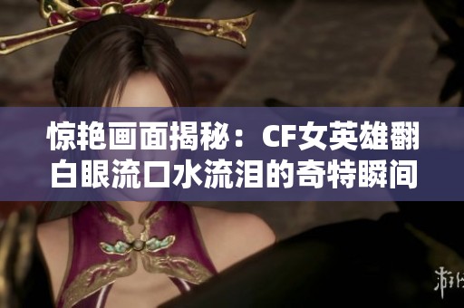 惊艳画面揭秘：CF女英雄翻白眼流口水流泪的奇特瞬间