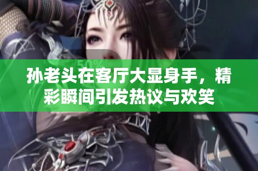 孙老头在客厅大显身手，精彩瞬间引发热议与欢笑
