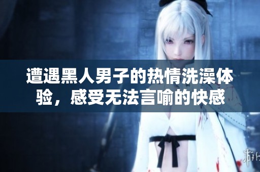 遭遇黑人男子的热情洗澡体验，感受无法言喻的快感