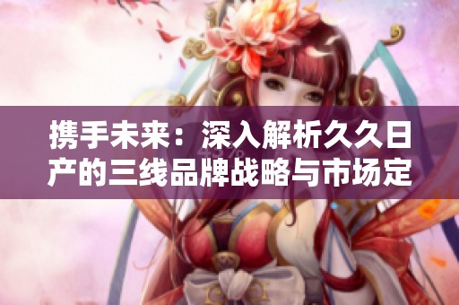 携手未来：深入解析久久日产的三线品牌战略与市场定位