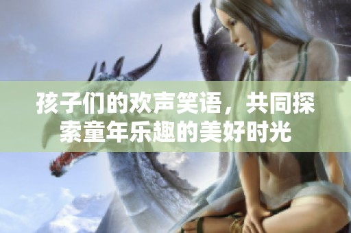 孩子们的欢声笑语，共同探索童年乐趣的美好时光