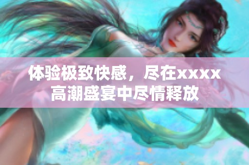 体验极致快感，尽在xxxx高潮盛宴中尽情释放