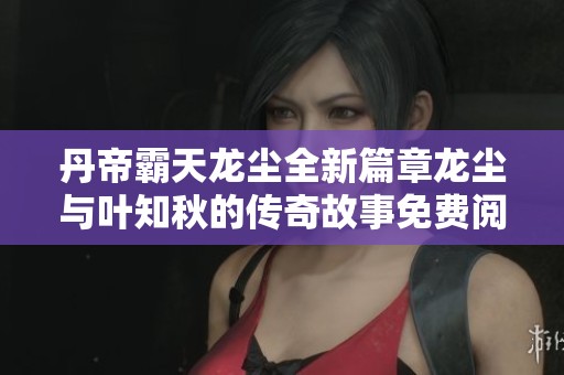 丹帝霸天龙尘全新篇章龙尘与叶知秋的传奇故事免费阅读
