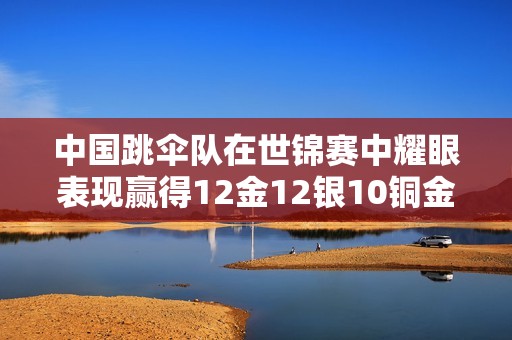 中国跳伞队在世锦赛中耀眼表现赢得12金12银10铜金牌榜夺冠