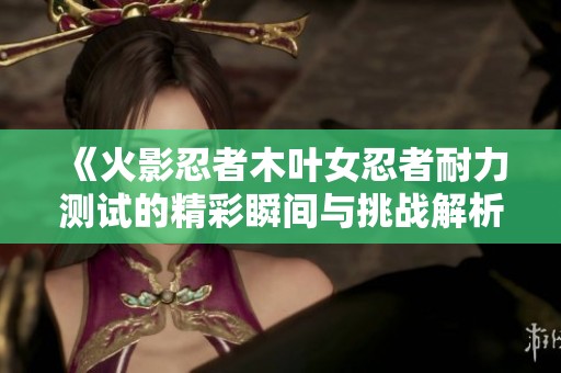《火影忍者木叶女忍者耐力测试的精彩瞬间与挑战解析》