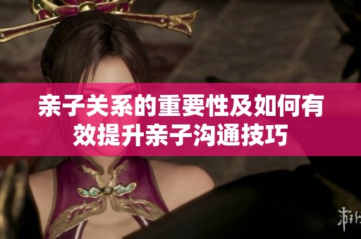 亲子关系的重要性及如何有效提升亲子沟通技巧