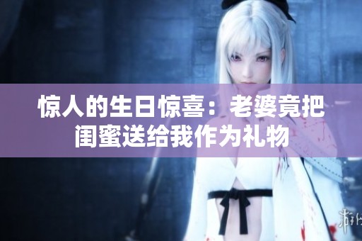 惊人的生日惊喜：老婆竟把闺蜜送给我作为礼物
