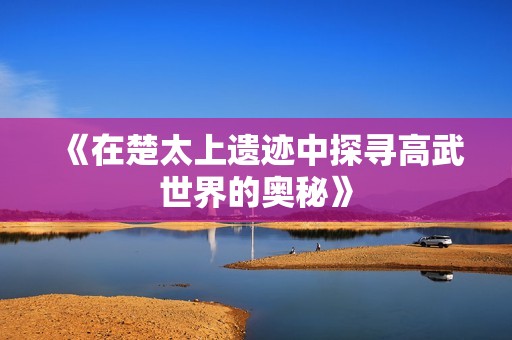 《在楚太上遗迹中探寻高武世界的奥秘》