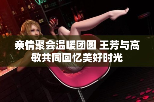 亲情聚会温暖团圆 王芳与高敏共同回忆美好时光