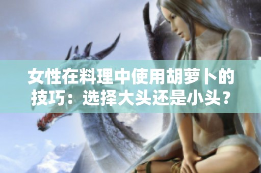 女性在料理中使用胡萝卜的技巧：选择大头还是小头？